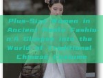 Plus-Size Women in Ancient Hanfu Fashion:A Glimpse into the World of Traditional Chinese Costume