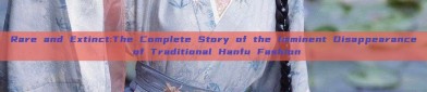 Rare and Extinct:The Complete Story of the Imminent Disappearance of Traditional Hanfu Fashion