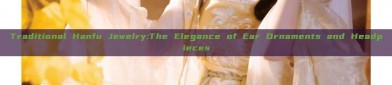 Traditional Hanfu Jewelry:The Elegance of Ear Ornaments and Headpieces