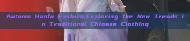 Autumn Hanfu Fashion:Exploring the New Trends in Traditional Chinese Clothing