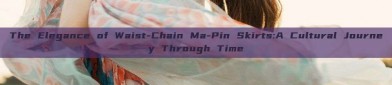 The Elegance of Waist-Chain Ma-Pin Skirts:A Cultural Journey Through Time