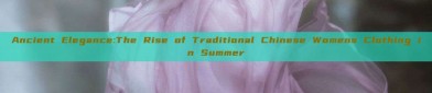 Ancient Elegance:The Rise of Traditional Chinese Womens Clothing in Summer