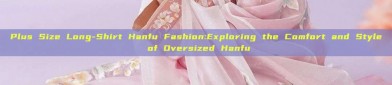 Plus Size Long-Shirt Hanfu Fashion:Exploring the Comfort and Style of Oversized Hanfu
