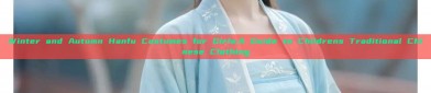 Winter and Autumn Hanfu Costumes for Girls:A Guide to Childrens Traditional Chinese Clothing