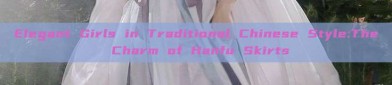 Elegant Girls in Traditional Chinese Style:The Charm of Hanfu Skirts