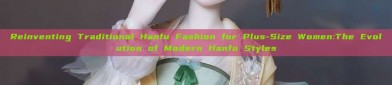 Reinventing Traditional Hanfu Fashion for Plus-Size Women:The Evolution of Modern Hanfu Styles