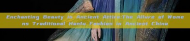 Enchanting Beauty in Ancient Attire:The Allure of Womens Traditional Hanfu Fashion in Ancient China