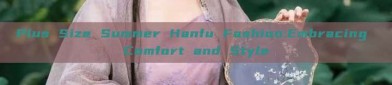 Plus Size Summer Hanfu Fashion:Embracing Comfort and Style