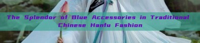 The Splendor of Blue Accessories in Traditional Chinese Hanfu Fashion