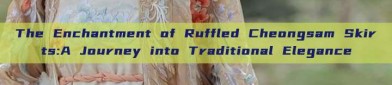 The Enchantment of Ruffled Cheongsam Skirts:A Journey into Traditional Elegance