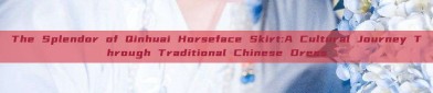 The Splendor of Qinhuai Horseface Skirt:A Cultural Journey Through Traditional Chinese Dress