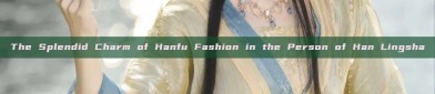 The Splendid Charm of Hanfu Fashion in the Person of Han Lingsha