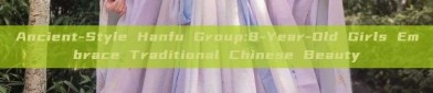 Ancient-Style Hanfu Group:8-Year-Old Girls Embrace Traditional Chinese Beauty