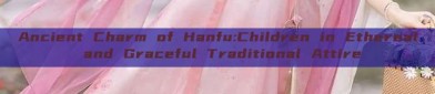 Ancient Charm of Hanfu:Children in Ethereal and Graceful Traditional Attire