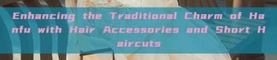 Enhancing the Traditional Charm of Hanfu with Hair Accessories and Short Haircuts