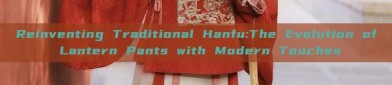 Reinventing Traditional Hanfu:The Evolution of Lantern Pants with Modern Touches