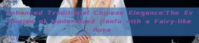 Enhanced Traditional Chinese Elegance:The Evolution of Modernized Hanfu with a Fairy-like Aura
