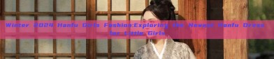 Winter 2024 Hanfu Girls Fashion:Exploring the Newest Hanfu Dress for Little Girls