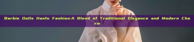 Barbie Dolls Hanfu Fashion:A Blend of Traditional Elegance and Modern Charm