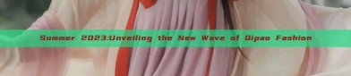 Summer 2023:Unveiling the New Wave of Qipao Fashion