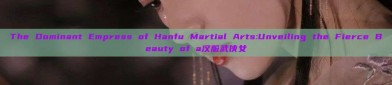 The Dominant Empress of Hanfu Martial Arts:Unveiling the Fierce Beauty of a汉服武侠女