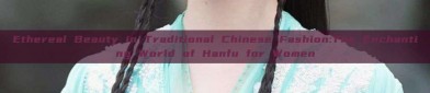 Ethereal Beauty in Traditional Chinese Fashion:The Enchanting World of Hanfu for Women