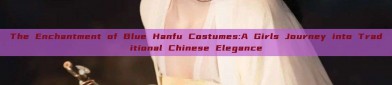 The Enchantment of Blue Hanfu Costumes:A Girls Journey into Traditional Chinese Elegance