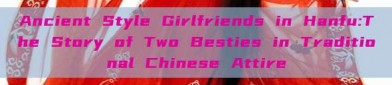 Ancient Style Girlfriends in Hanfu:The Story of Two Besties in Traditional Chinese Attire