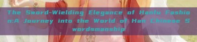 The Sword-Wielding Elegance of Hanfu Fashion:A Journey into the World of Han Chinese Swordsmanship