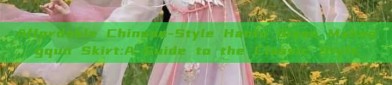 Affordable Chinese-Style Hanfu Qiyao Mahongqun Skirt:A Guide to the Classic Style