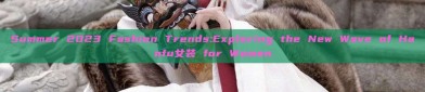 Summer 2023 Fashion Trends:Exploring the New Wave of Hanfu女装 for Women