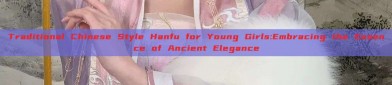 Traditional Chinese Style Hanfu for Young Girls:Embracing the Essence of Ancient Elegance