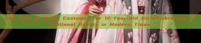 The Rise of Hanfu Costumes for 12-Year-Old Girls:Embracing Traditional Beauty in Modern Times