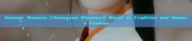 Summer Womens Cheongsam Blouses:A Blend of Tradition and Modern Fashion
