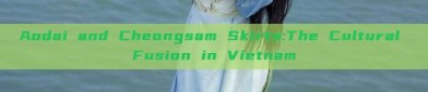 Aodai and Cheongsam Skirts:The Cultural Fusion in Vietnam