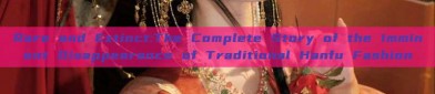 Rare and Extinct:The Complete Story of the Imminent Disappearance of Traditional Hanfu Fashion