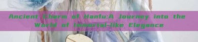 Ancient Charm of Hanfu:A Journey into the World of Immortal-like Elegance
