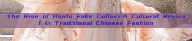 The Rise of Hanfu Fake Collars:A Cultural Revival in Traditional Chinese Fashion