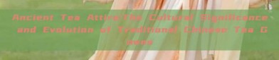 Ancient Tea Attire:The Cultural Significance and Evolution of Traditional Chinese Tea Gowns