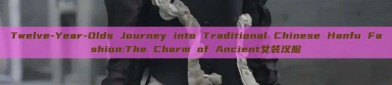 Twelve-Year-Olds Journey into Traditional Chinese Hanfu Fashion:The Charm of Ancient女装汉服