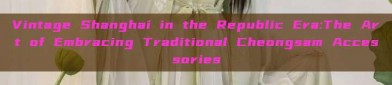 Vintage Shanghai in the Republic Era:The Art of Embracing Traditional Cheongsam Accessories