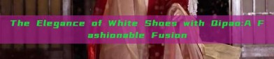 The Elegance of White Shoes with Qipao:A Fashionable Fusion