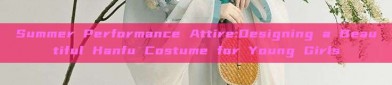 Summer Performance Attire:Designing a Beautiful Hanfu Costume for Young Girls