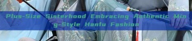 Plus-Size Sisterhood Embracing Authentic Ming-Style Hanfu Fashion