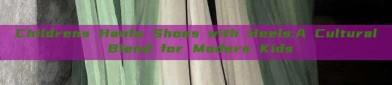 Childrens Hanfu Shoes with Heels:A Cultural Blend for Modern Kids