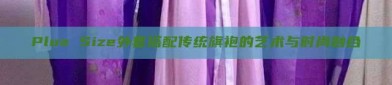 Plus Size外套搭配传统旗袍的艺术与时尚融合