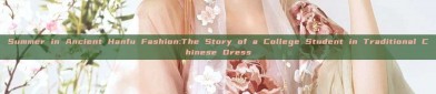 Summer in Ancient Hanfu Fashion:The Story of a College Student in Traditional Chinese Dress