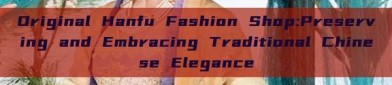 Original Hanfu Fashion Shop:Preserving and Embracing Traditional Chinese Elegance