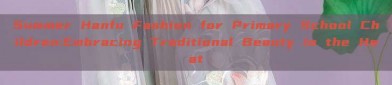 Summer Hanfu Fashion for Primary School Children:Embracing Traditional Beauty in the Heat