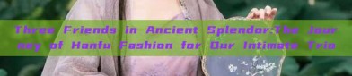 Three Friends in Ancient Splendor:The Journey of Hanfu Fashion for Our Intimate Trio